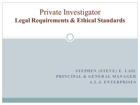 STEPHEN (STEVE) E. LAIL PRINCIPAL & GENERAL MANAGER A.L.J. ENTERPRISES Private Investigator Legal Requirements & Ethical Standards.