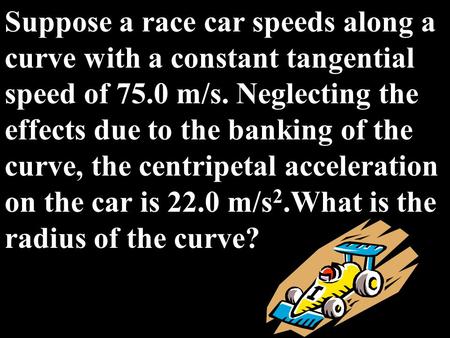 Suppose a race car speeds along a curve with a constant tangential speed of 75.0 m/s. Neglecting the effects due to the banking of the curve, the centripetal.