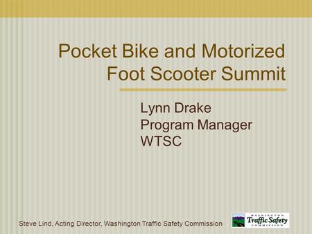 Steve Lind, Acting Director, Washington Traffic Safety Commission Pocket Bike and Motorized Foot Scooter Summit Lynn Drake Program Manager WTSC.