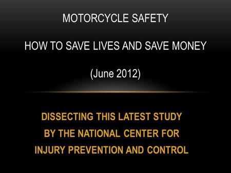 DISSECTING THIS LATEST STUDY BY THE NATIONAL CENTER FOR INJURY PREVENTION AND CONTROL MOTORCYCLE SAFETY HOW TO SAVE LIVES AND SAVE MONEY (June 2012)
