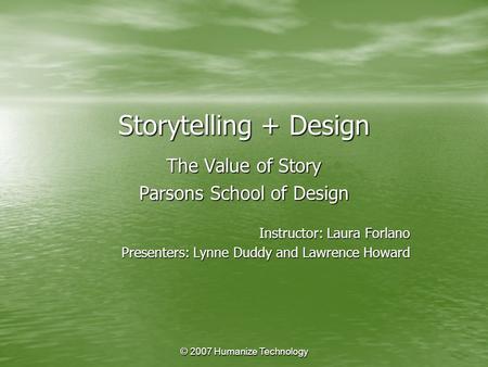 © 2007 Humanize Technology Storytelling + Design The Value of Story Parsons School of Design Instructor: Laura Forlano Presenters: Lynne Duddy and Lawrence.