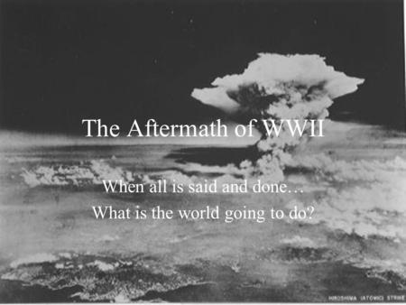 The Aftermath of WWII When all is said and done… What is the world going to do?