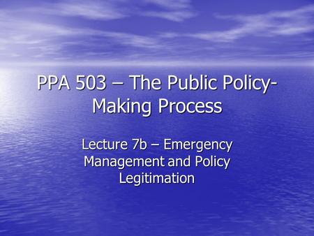PPA 503 – The Public Policy- Making Process Lecture 7b – Emergency Management and Policy Legitimation.