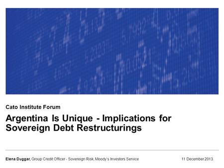 Argentina Is Unique - Implications for Sovereign Debt Restructurings 11 December 2013Elena Duggar, Group Credit Officer - Sovereign Risk, Moody’s Investors.