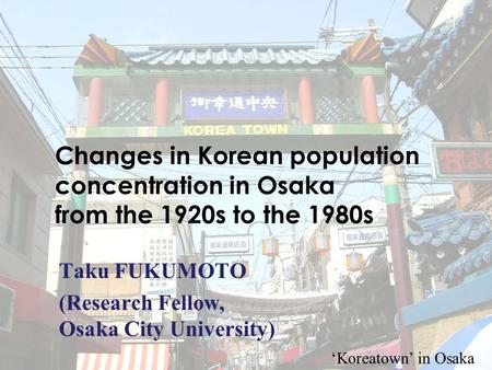 1 Changes in Korean population concentration in Osaka from the 1920s to the 1980s Taku FUKUMOTO (Research Fellow, Osaka City University) ‘Koreatown’ in.