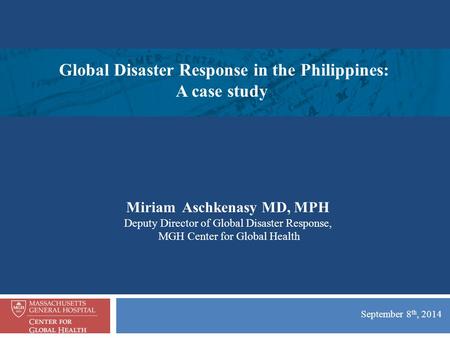 September 8 th, 2014 Miriam Aschkenasy MD, MPH Deputy Director of Global Disaster Response, MGH Center for Global Health Global Disaster Response in the.