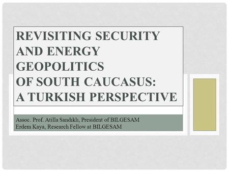 REVISITING SECURITY AND ENERGY GEOPOLITICS OF SOUTH CAUCASUS: A TURKISH PERSPECTIVE Assoc. Prof. Atilla Sandıklı, President of BILGESAM Erdem Kaya, Research.