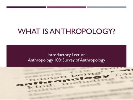 WHAT IS ANTHROPOLOGY? EXPLORING THE FOUR FIELDS OF ANTHROPOLOGY Introductory Lecture Anthropology 100: Survey of Anthropology.
