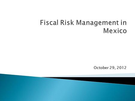 October 29, 2012.  Fiscal Risks identified and quantified in Mexico: ◦ Budgetary impact of fluctuations in key assumed macro-economic variables ◦ Long-term.