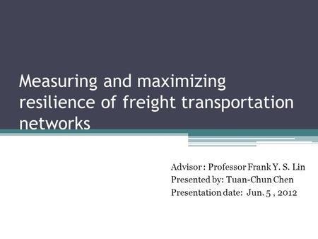 Measuring and maximizing resilience of freight transportation networks Advisor : Professor Frank Y. S. Lin Presented by: Tuan-Chun Chen Presentation date: