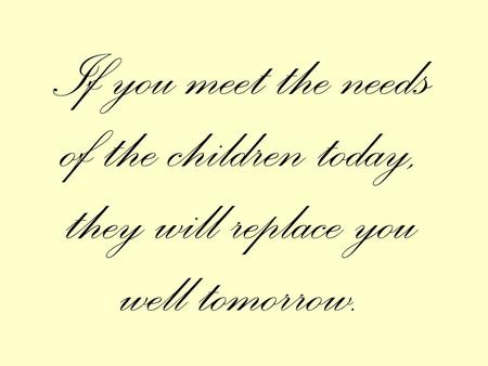 If you meet the needs of the children today, they will replace you well tomorrow.