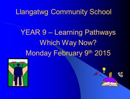 Llangatwg Community School YEAR 9 – Learning Pathways Which Way Now? Monday February 9 th 2015.