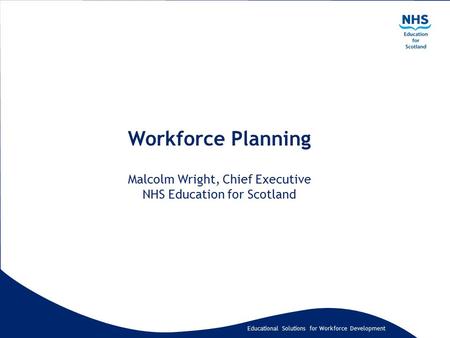 Educational Solutions for Workforce Development Workforce Planning Malcolm Wright, Chief Executive NHS Education for Scotland.