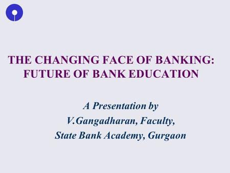 THE CHANGING FACE OF BANKING: FUTURE OF BANK EDUCATION A Presentation by V.Gangadharan, Faculty, State Bank Academy, Gurgaon.