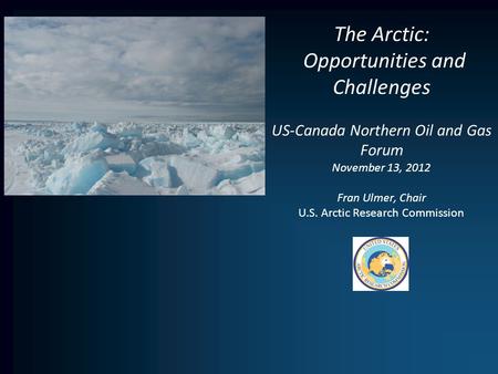 The Arctic: Opportunities and Challenges US-Canada Northern Oil and Gas Forum November 13, 2012 Fran Ulmer, Chair U.S. Arctic Research Commission.