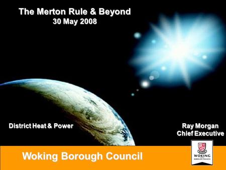 Woking Borough Council Ray Morgan Chief Executive The Merton Rule & Beyond 30 May 2008 District Heat & Power.