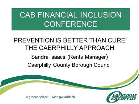 CAB FINANCIAL INCLUSION CONFERENCE “PREVENTION IS BETTER THAN CURE” THE CAERPHILLY APPROACH Sandra Isaacs (Rents Manager ) Caerphilly County Borough Council.