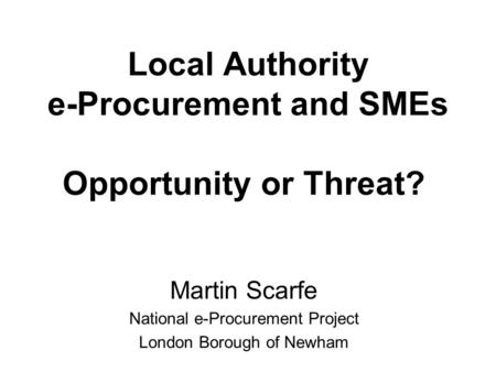Local Authority e-Procurement and SMEs Opportunity or Threat? Martin Scarfe National e-Procurement Project London Borough of Newham.