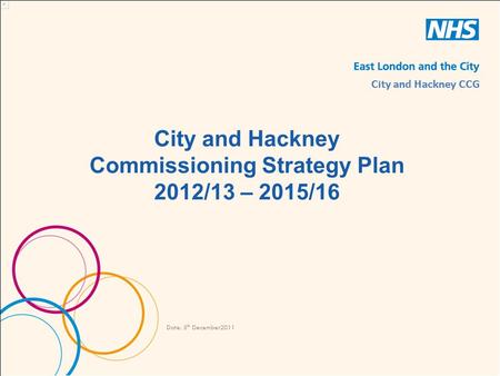 City and Hackney Commissioning Strategy Plan 2012/13 – 2015/16 Date: 5 th December2011 City and Hackney CCG.