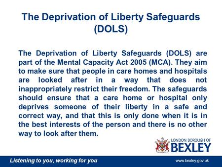 Listening to you, working for you www.bexley.gov.uk The Deprivation of Liberty Safeguards (DOLS) The Deprivation of Liberty Safeguards (DOLS) are part.