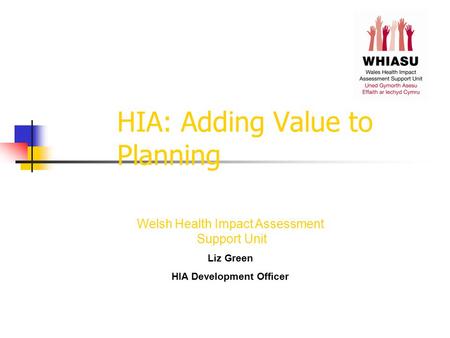 HIA: Adding Value to Planning Welsh Health Impact Assessment Support Unit Liz Green HIA Development Officer.
