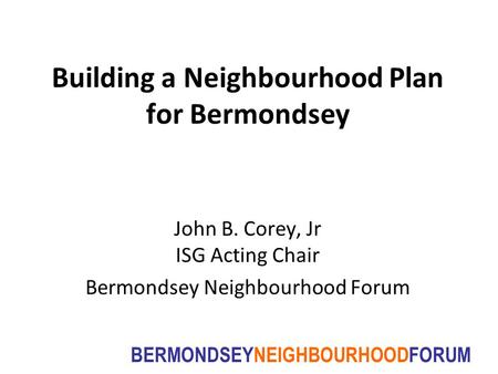 BERMONDSEYNEIGHBOURHOODFORUM Building a Neighbourhood Plan for Bermondsey John B. Corey, Jr ISG Acting Chair Bermondsey Neighbourhood Forum.