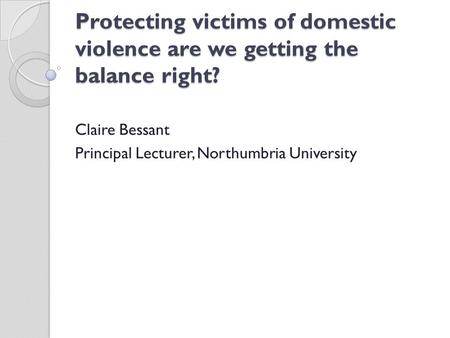 Protecting victims of domestic violence are we getting the balance right? Claire Bessant Principal Lecturer, Northumbria University.