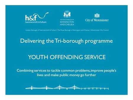 Delivering the Tri-borough programme YOUTH OFFENDING SERVICE Combining services to tackle common problems, improve people’s lives and make public money.