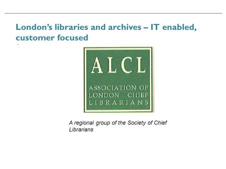 London’s libraries and archives – IT enabled, customer focused. A regional group of the Society of Chief Librarians.