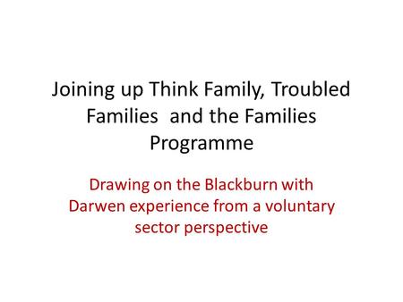 Joining up Think Family, Troubled Families and the Families Programme Drawing on the Blackburn with Darwen experience from a voluntary sector perspective.