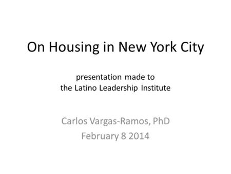 On Housing in New York City presentation made to the Latino Leadership Institute Carlos Vargas-Ramos, PhD February 8 2014.