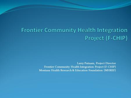 Larry Putnam, Project Director Frontier Community Health Integration Project (F-CHIP) Montana Health Research & Education Foundation (MHREF)