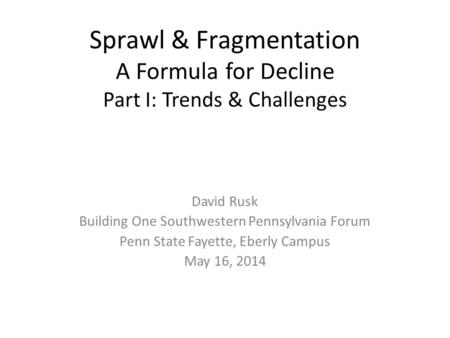 Sprawl & Fragmentation A Formula for Decline Part I: Trends & Challenges David Rusk Building One Southwestern Pennsylvania Forum Penn State Fayette, Eberly.