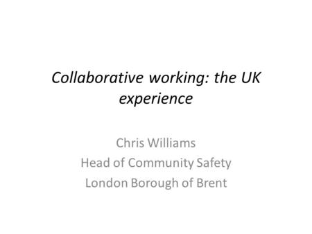 Collaborative working: the UK experience Chris Williams Head of Community Safety London Borough of Brent.