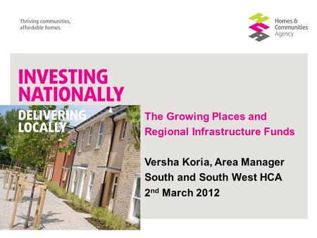 The Growing Places and Regional Infrastructure Funds Versha Koria, Area Manager South and South West HCA 2 nd March 2012.