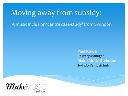 Moving away from subsidy: A music inclusion ‘centre case-study’ from Swindon Paul Rowe Delivery Manager Make Music Swindon Swindon’s music hub.