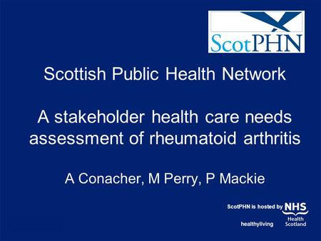 Scottish Public Health Network A stakeholder health care needs assessment of rheumatoid arthritis A Conacher, M Perry, P Mackie ScotPHN is hosted by.