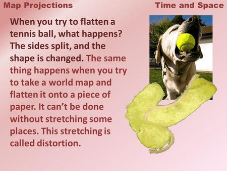 Map Projections Time and Space When you try to flatten a tennis ball, what happens? The sides split, and the shape is changed. The same thing happens when.