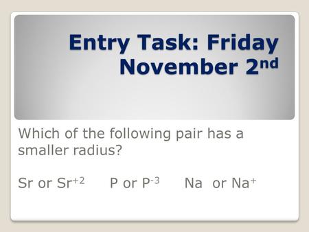 Entry Task: Friday November 2 nd Which of the following pair has a smaller radius? Sr or Sr +2 P or P -3 Na or Na +
