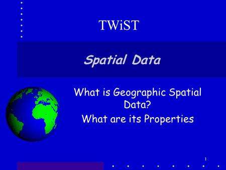 1 Spatial Data What is Geographic Spatial Data? What are its Properties TWiST.