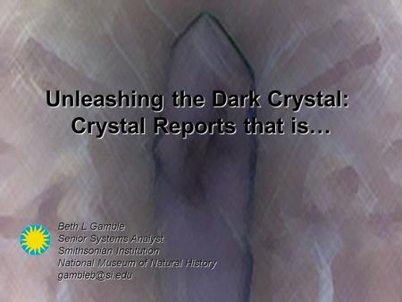 Unleashing the Dark Crystal: Crystal Reports that is… Beth L Gamble Senior Systems Analyst Smithsonian Institution National Museum of Natural History