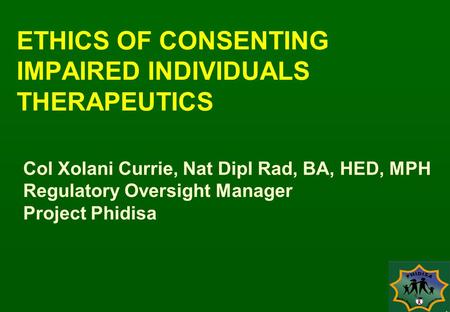 ETHICS OF CONSENTING IMPAIRED INDIVIDUALS THERAPEUTICS Col Xolani Currie, Nat Dipl Rad, BA, HED, MPH Regulatory Oversight Manager Project Phidisa.