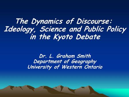 The Dynamics of Discourse: Ideology, Science and Public Policy in the Kyoto Debate Dr. L. Graham Smith Department of Geography University of Western Ontario.