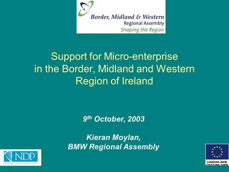 Support for Micro-enterprise in the Border, Midland and Western Region of Ireland 9 th October, 2003 Kieran Moylan, BMW Regional Assembly.