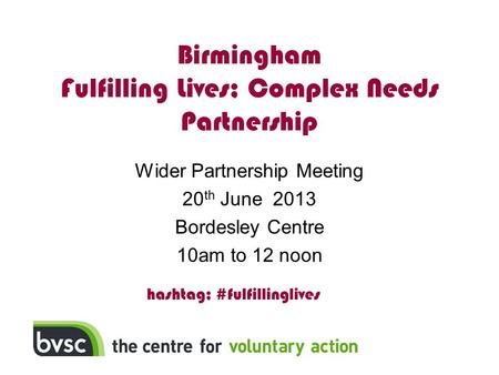Birmingham Fulfilling Lives; Complex Needs Partnership Wider Partnership Meeting 20 th June 2013 Bordesley Centre 10am to 12 noon hashtag; #fulfillinglives.