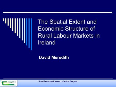 Rural Economy Research Centre, Teagasc The Spatial Extent and Economic Structure of Rural Labour Markets in Ireland David Meredith.