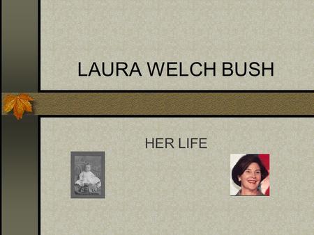 LAURA WELCH BUSH HER LIFE. Her Early Life She was born and raised in Midland,Texas. She was the only child She graduated at Midland High School. She received.