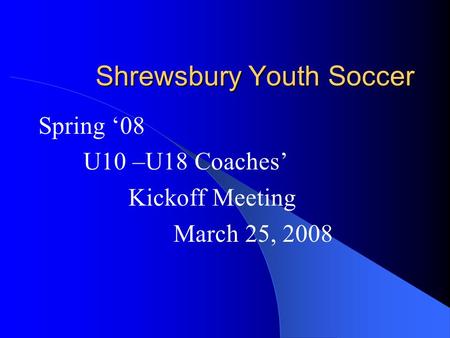 Shrewsbury Youth Soccer Spring ‘08 U10 –U18 Coaches’ Kickoff Meeting March 25, 2008.
