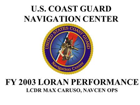 U.S. COAST GUARD NAVIGATION CENTER FY 2003 LORAN PERFORMANCE LCDR MAX CARUSO, NAVCEN OPS.