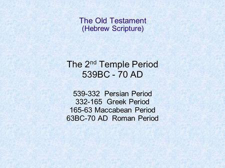 The Old Testament (Hebrew Scripture) The 2 nd Temple Period 539BC - 70 AD 539-332 Persian Period 332-165 Greek Period 165-63 Maccabean Period 63BC-70 AD.